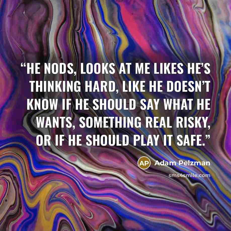“He nods, looks at me likes he’s thinking hard, like he doesn’t know if he should say what he wants, something real risky, or if he should play it safe.” quote by Adam Pelzman