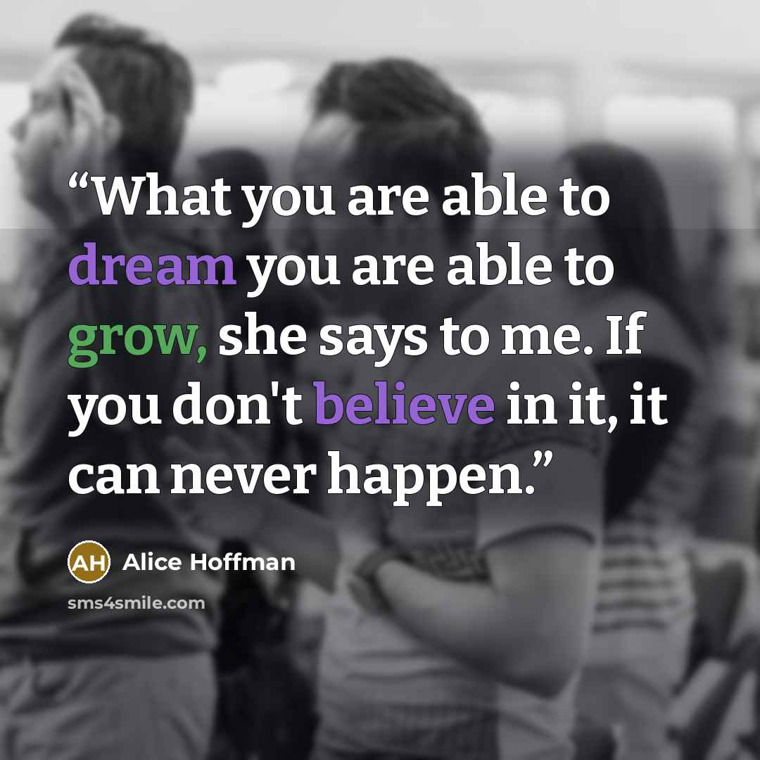 “What you are able to dream you are able to grow, she says to me. If you don't believe in it, it can never happen.” quote by Alice Hoffman