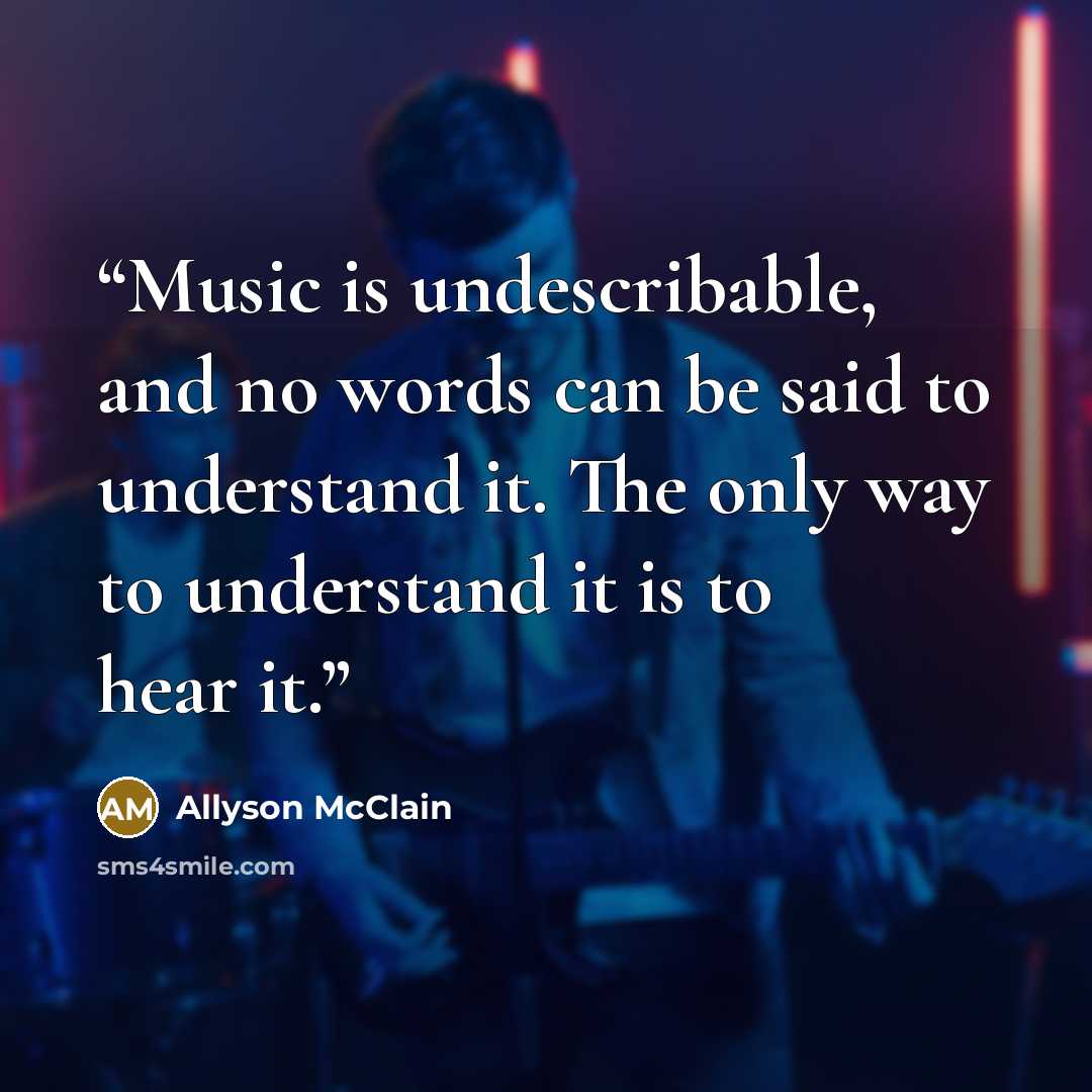 “Music is undescribable, and no words can be said to understand it. The only way to understand it is to hear it.” quote by Allyson McClain