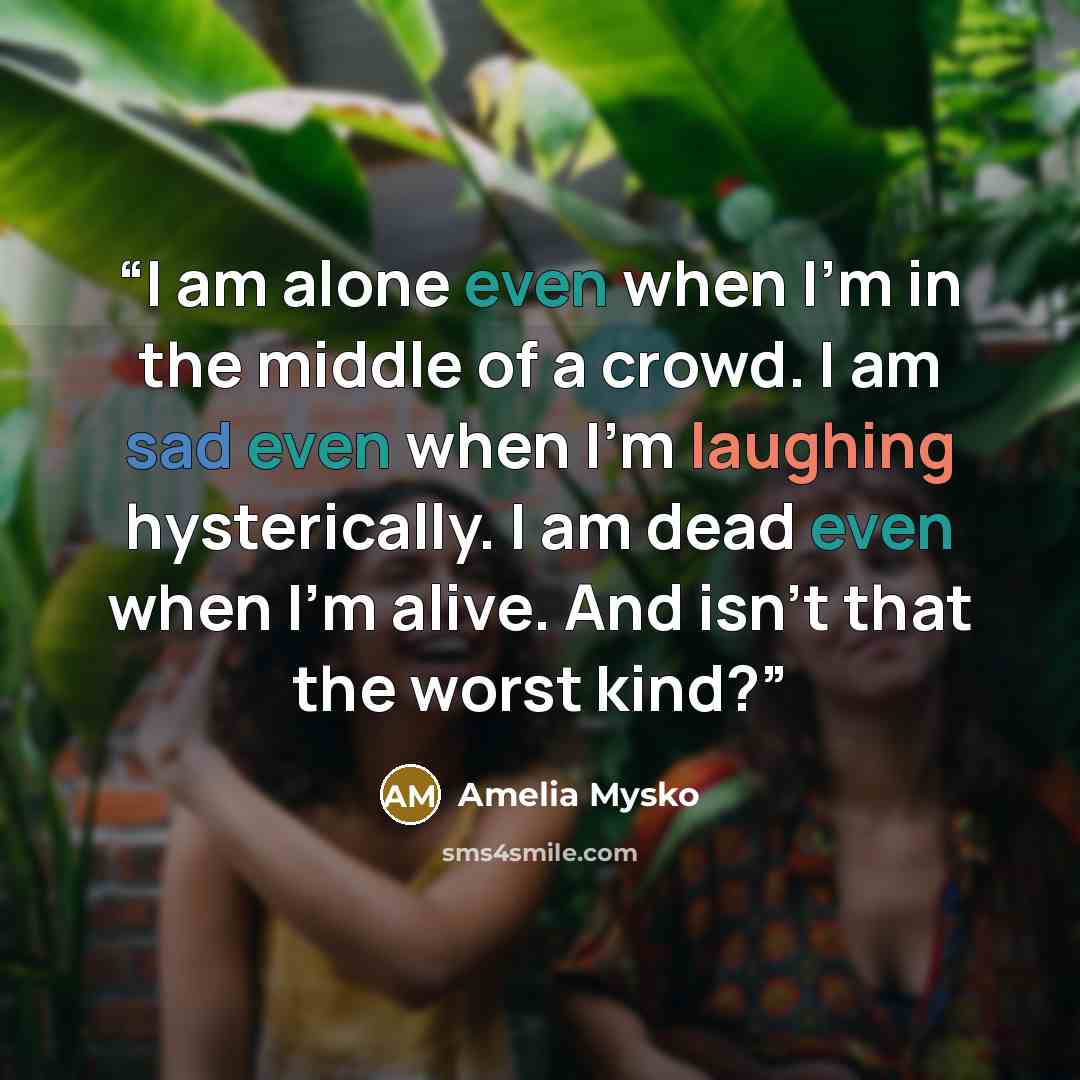 “I am alone even when I'm in the middle of a crowd. I am sad even when I'm laughing hysterically. I am dead even when I'm alive. And isn't that the worst kind?” quote by Amelia Mysko