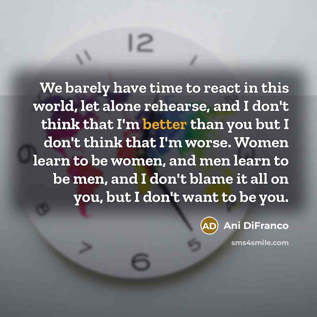 “We barely have time to react in this world, let alone rehearse, and I don't think that I'm better than you but I don't think that I'm worse. Women learn to be women, and men learn to be men, and I don't blame it all on you, but I don't want to be you.” quote by Ani Difranco
