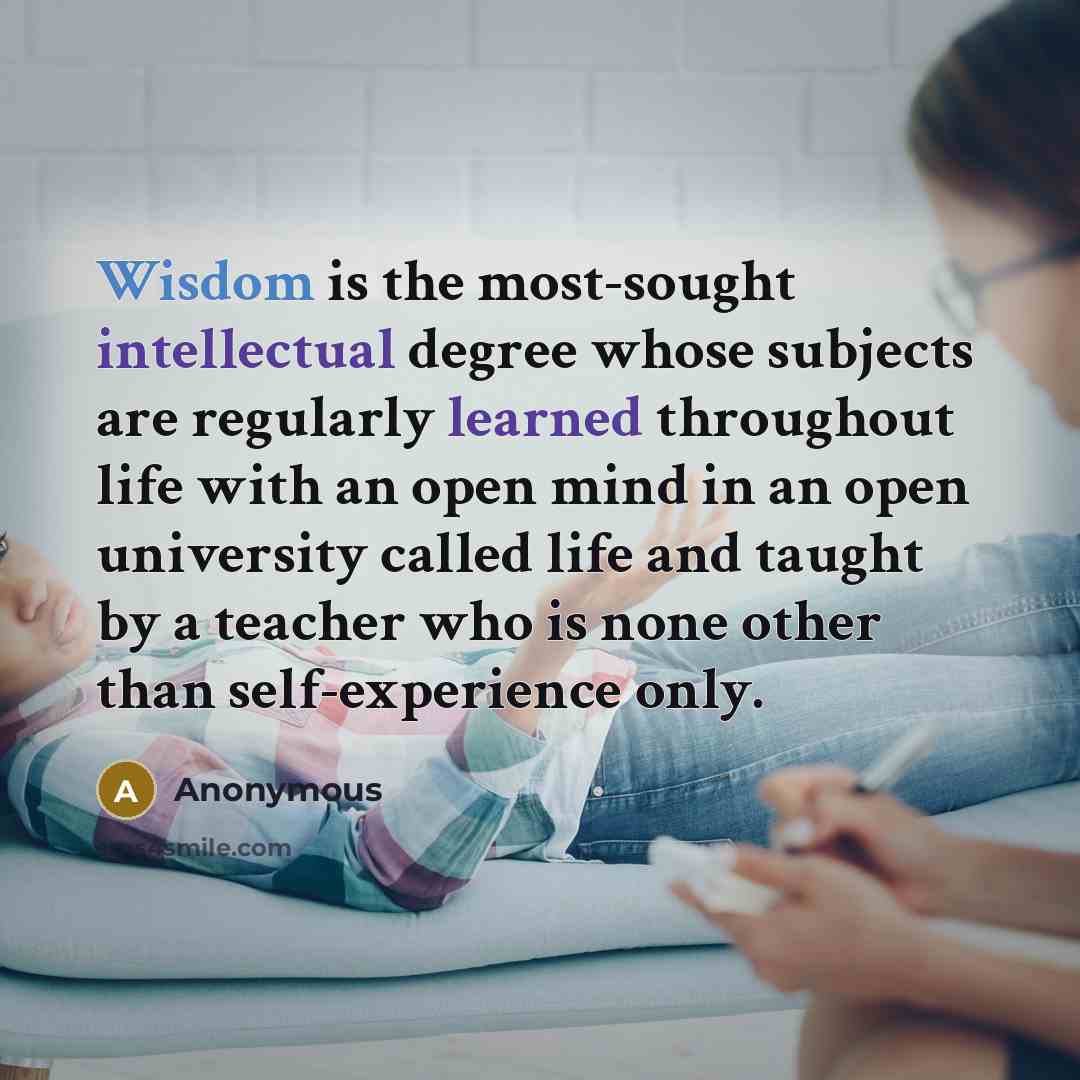 “Wisdom is the most-sought intellectual degree whose subjects are regularly learned throughout life with an open mind in an open university called life and taught by a teacher who is none other than self-experience only.” quote by Anonymous