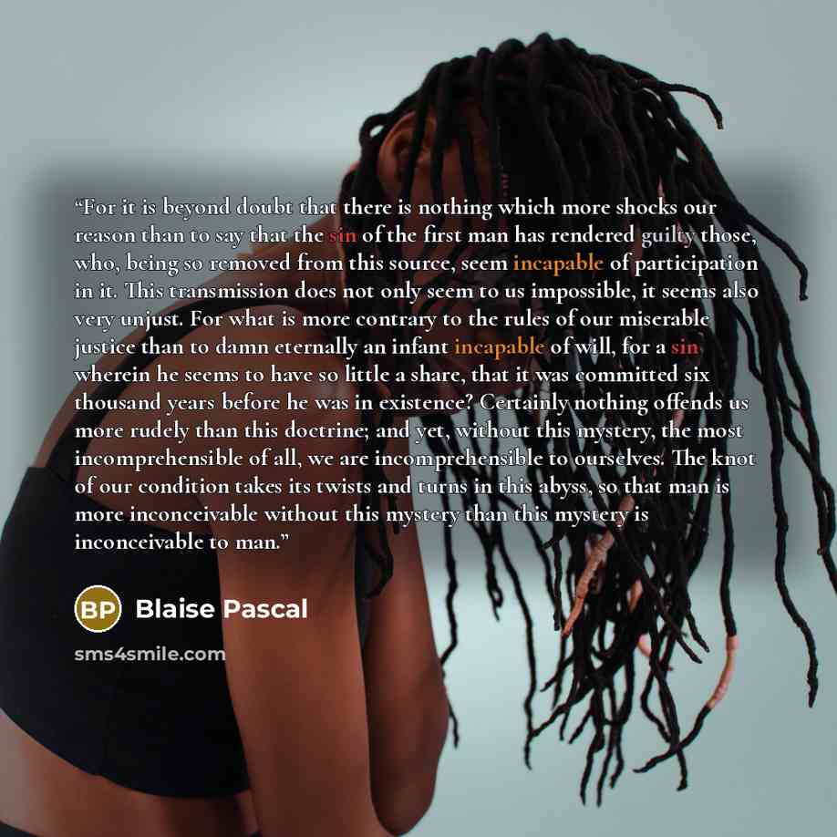 “For it is beyond doubt that there is nothing which more shocks our reason than to say that the sin of the first man has rendered guilty those, who, being so removed from this source, seem incapable of participation in it. This transmission does not only seem to us impossible, it seems also very…” quote by Blaise Pascal