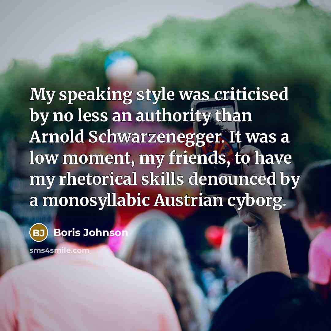“My speaking style was criticised by no less an authority than Arnold Schwarzenegger. It was a low moment, my friends, to have my rhetorical skills denounced by a monosyllabic Austrian cyborg.” quote by Boris Johnson