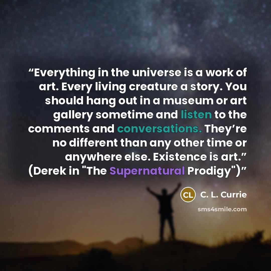 “Everything in the universe is a work of art. Every living creature a story. You should hang out in a museum or art gallery sometime and listen to the comments and conversations. They’re no different than any other time or anywhere else. Existence is art.” (Derek in "The Supernatural Prodigy")” quote by C. L. Currie