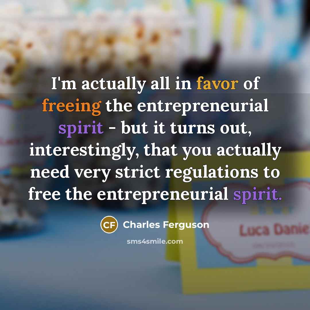 “I'm actually all in favor of freeing the entrepreneurial spirit - but it turns out, interestingly, that you actually need very strict regulations to free the entrepreneurial spirit.” quote by Charles Ferguson