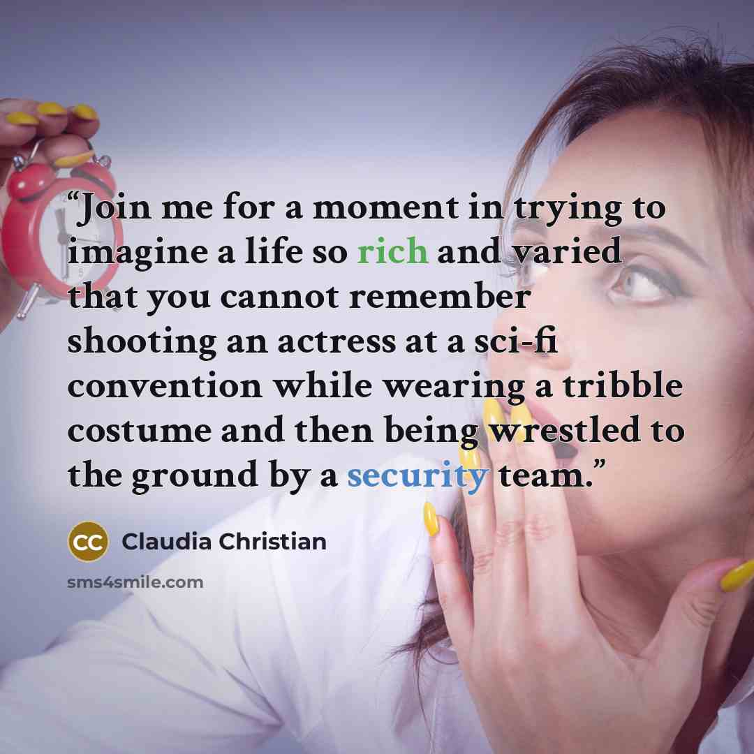 “Join me for a moment in trying to imagine a life so rich and varied that you cannot remember shooting an actress at a sci-fi convention while wearing a tribble costume and then being wrestled to the ground by a security team.” quote by Claudia Christian