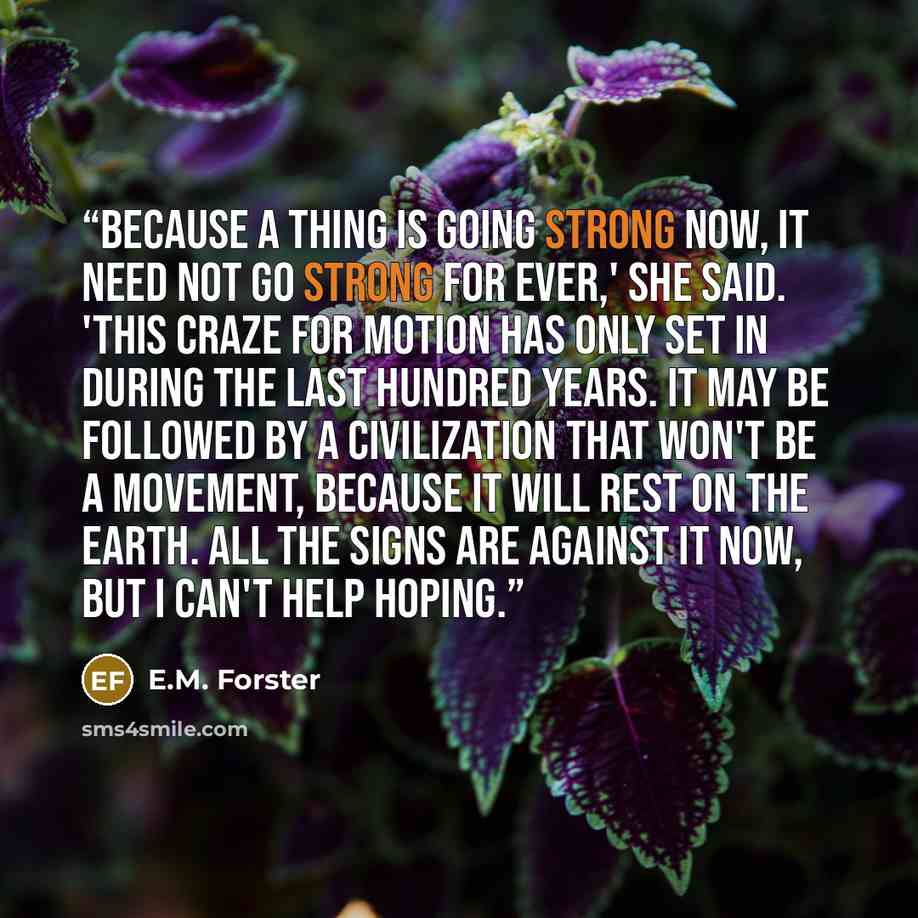 “Because a thing is going strong now, it need not go strong for ever,' she said. 'This craze for motion has only set in during the last hundred years. It may be followed by a civilization that won't be a movement, because it will rest on the earth. All the signs are against it now, but I can't help…” quote by E.M. Forster