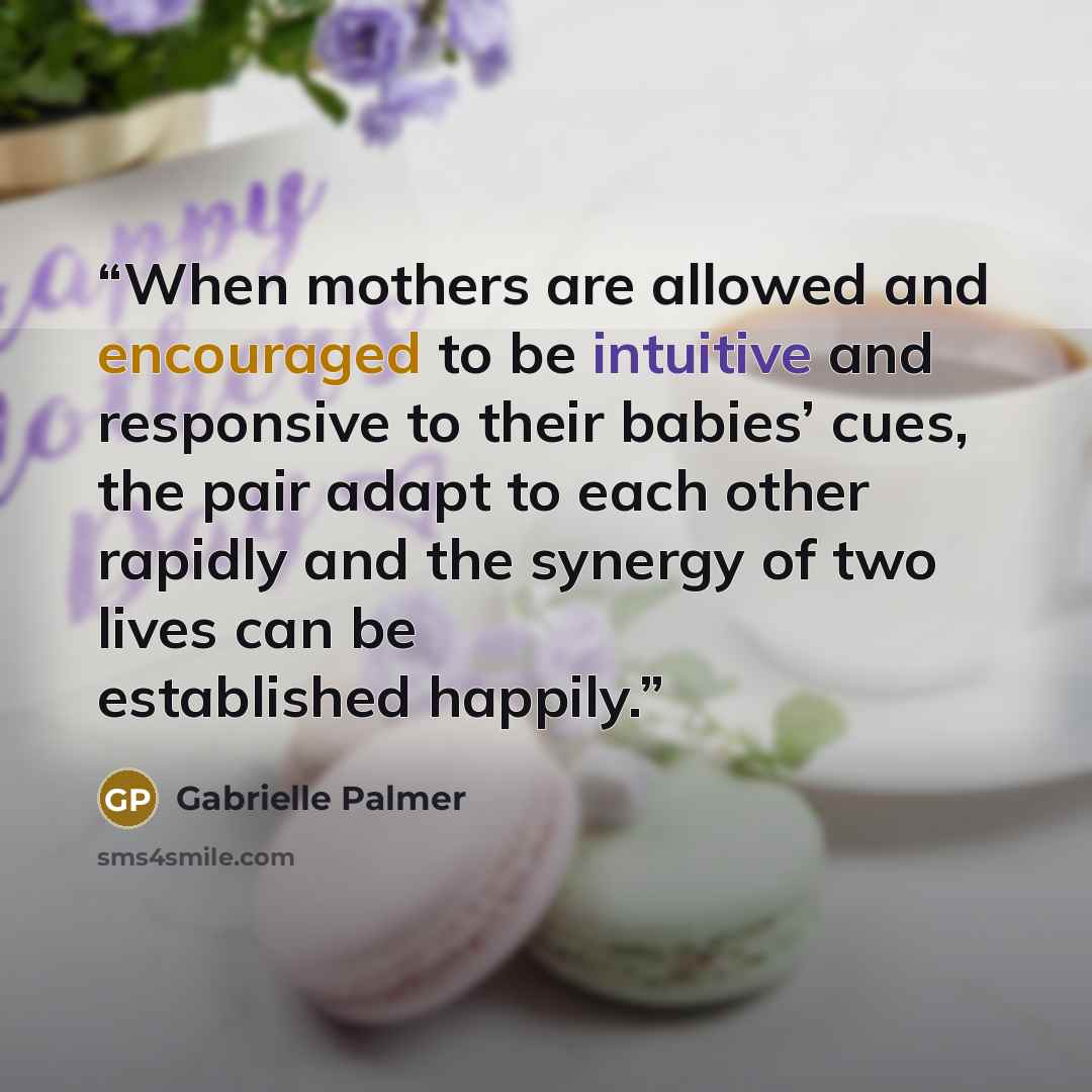“When mothers are allowed and encouraged to be intuitive and responsive to their babies’ cues, the pair adapt to each other rapidly and the synergy of two lives can be established happily.” quote by Gabrielle Palmer