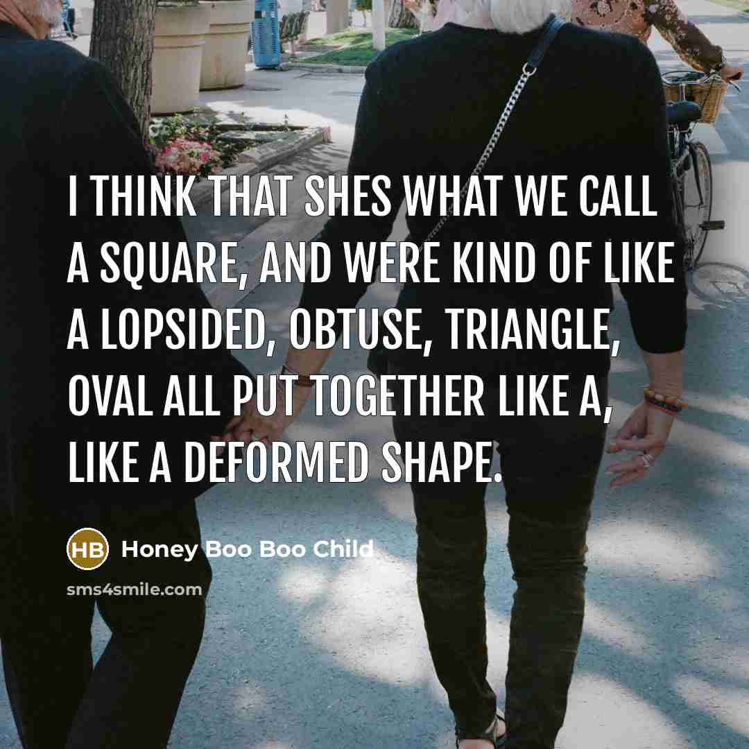 “I think that shes what we call a square, and were kind of like a lopsided, obtuse, triangle, oval all put together like a, like a deformed shape.” quote by Honey Boo Boo Child