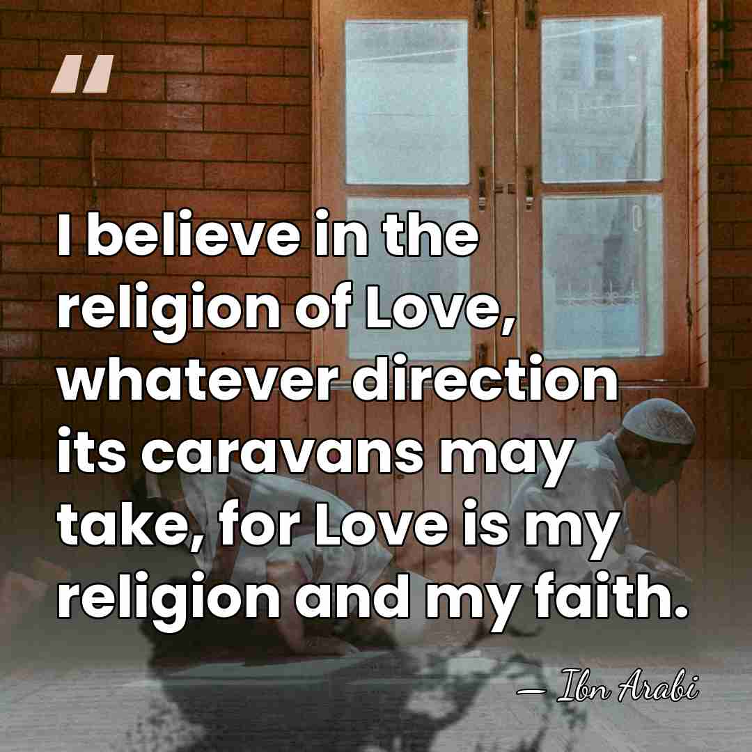 I believe in the religion of Love, whatever direction its caravans may&hellip; - Ibn Arabi