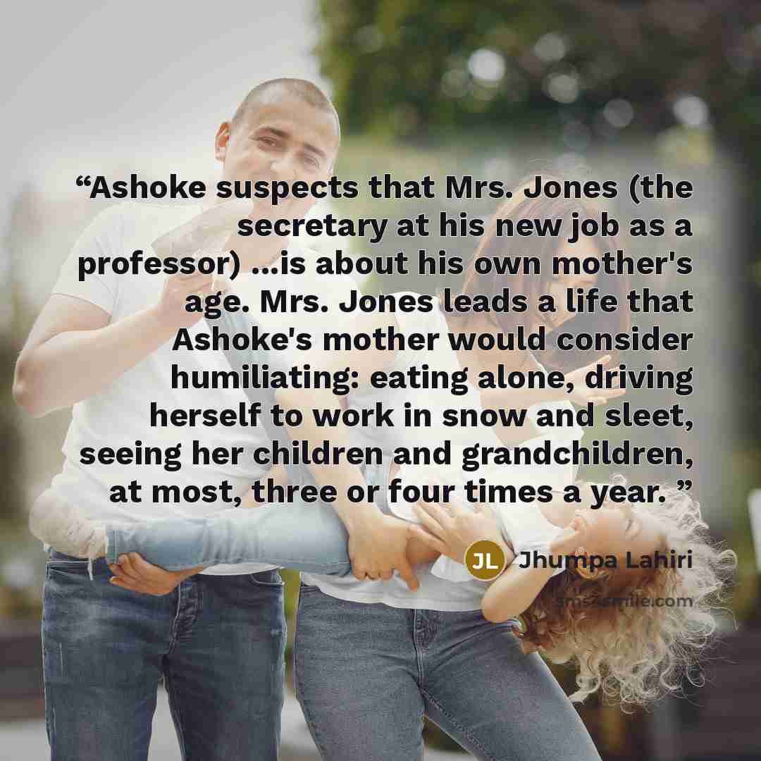 “Ashoke suspects that Mrs. Jones (the secretary at his new job as a professor) ...is about his own mother's age. Mrs. Jones leads a life that Ashoke's mother would consider humiliating: eating alone, driving herself to work in snow and sleet, seeing her children and grandchildren, at most, three or…” quote by Jhumpa Lahiri