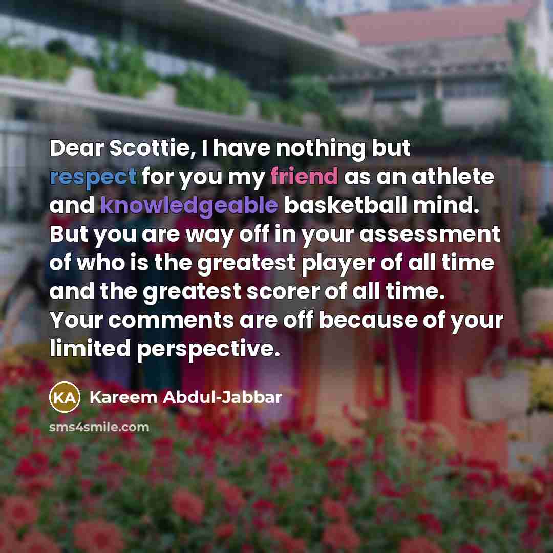 “Dear Scottie, I have nothing but respect for you my friend as an athlete and knowledgeable basketball mind. But you are way off in your assessment of who is the greatest player of all time and the greatest scorer of all time. Your comments are off because of your limited perspective.” quote by Kareem Abdul-jabbar