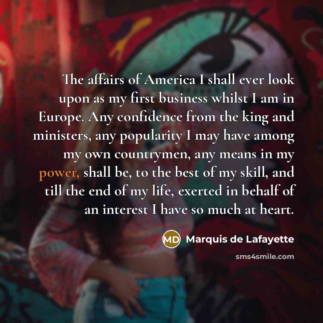 “The affairs of America I shall ever look upon as my first business whilst I am in Europe. Any confidence from the king and ministers, any popularity I may have among my own countrymen, any means in my power, shall be, to the best of my skill, and till the end of my life, exerted in behalf of an…” quote by Marquis de Lafayette