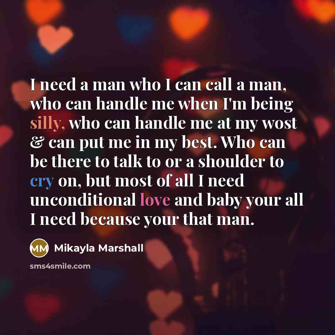 “I need a man who I can call a man, who can handle me when I'm being silly, who can handle me at my wost & can put me in my best. Who can be there to talk to or a shoulder to cry on, but most of all I need unconditional love and baby your all I need because your that man.” quote by Mikayla Marshall
