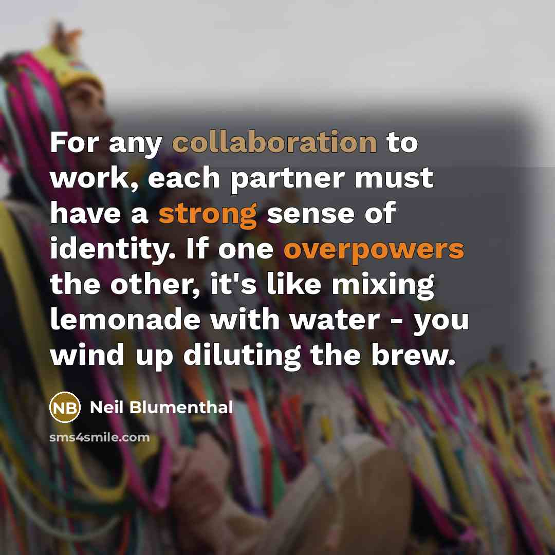“For any collaboration to work, each partner must have a strong sense of identity. If one overpowers the other, it's like mixing lemonade with water - you wind up diluting the brew.” quote by Neil Blumenthal