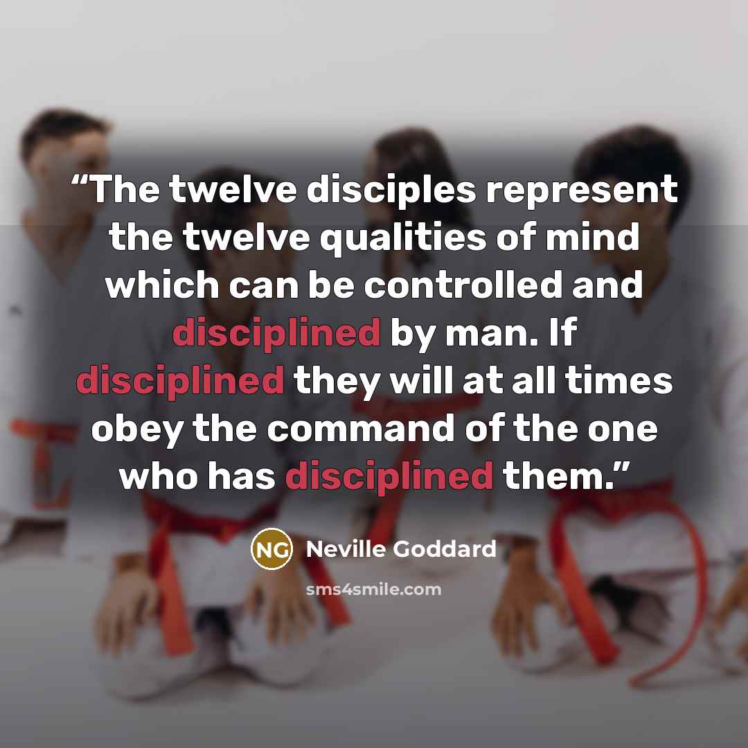 “The twelve disciples represent the twelve qualities of mind which can be controlled and disciplined by man. If disciplined they will at all times obey the command of the one who has disciplined them.” quote by Neville Goddard