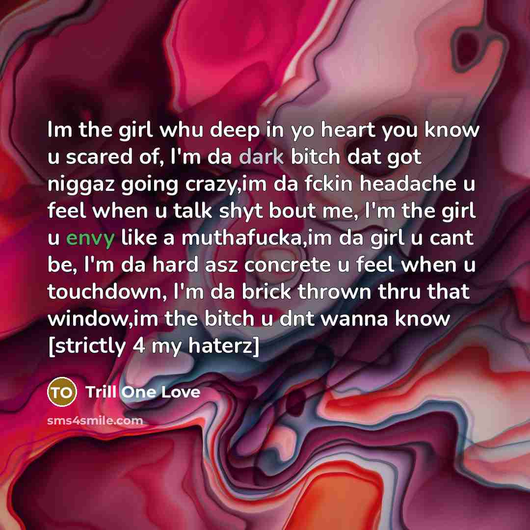 “Im the girl whu deep in yo heart you know u scared of, I'm da dark bitch dat got niggaz going crazy,im da fckin headache u feel when u talk shyt bout me, I'm the girl u envy like a muthafucka,im da girl u cant be, I'm da hard asz concrete u feel when u touchdown, I'm da brick thrown thru that…” quote by Trill One Love
