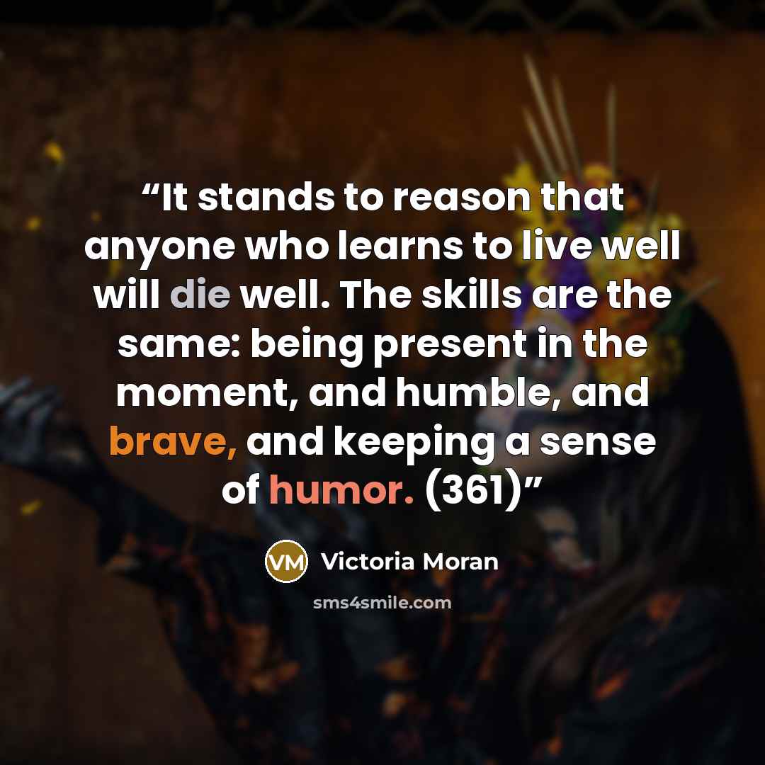 “It stands to reason that anyone who learns to live well will die well. The skills are the same: being present in the moment, and humble, and brave, and keeping a sense of humor. (361)” quote by Victoria Moran