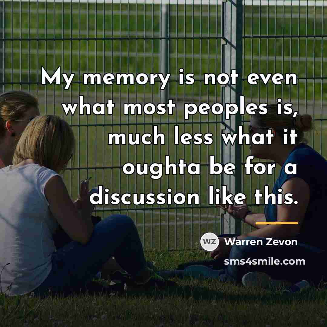 “My memory is not even what most peoples is, much…” quote by Warren Zevon
