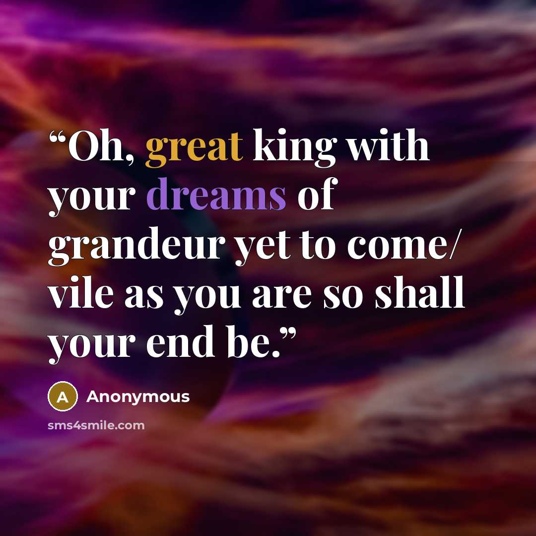 “Oh, great king with your dreams of grandeur yet to come/ vile as you are so shall your end be.” quote by Anonymous