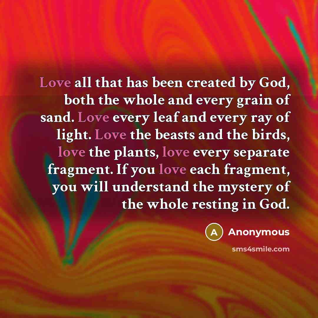 “Love all that has been created by God, both the whole and every grain of sand. Love every leaf and every ray of light. Love the beasts and the birds, love the plants, love every separate fragment. If you love each fragment, you will understand the mystery of the whole resting in God.” quote by Anonymous