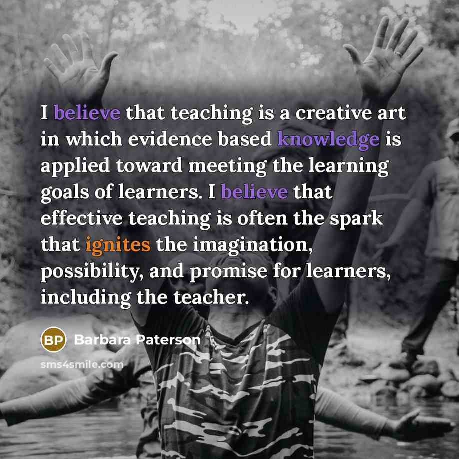 “I believe that teaching is a creative art in which evidence based knowledge is applied toward meeting the learning goals of learners. I believe that effective teaching is often the spark that ignites the imagination, possibility, and promise for learners, including the teacher.” quote by Barbara Paterson