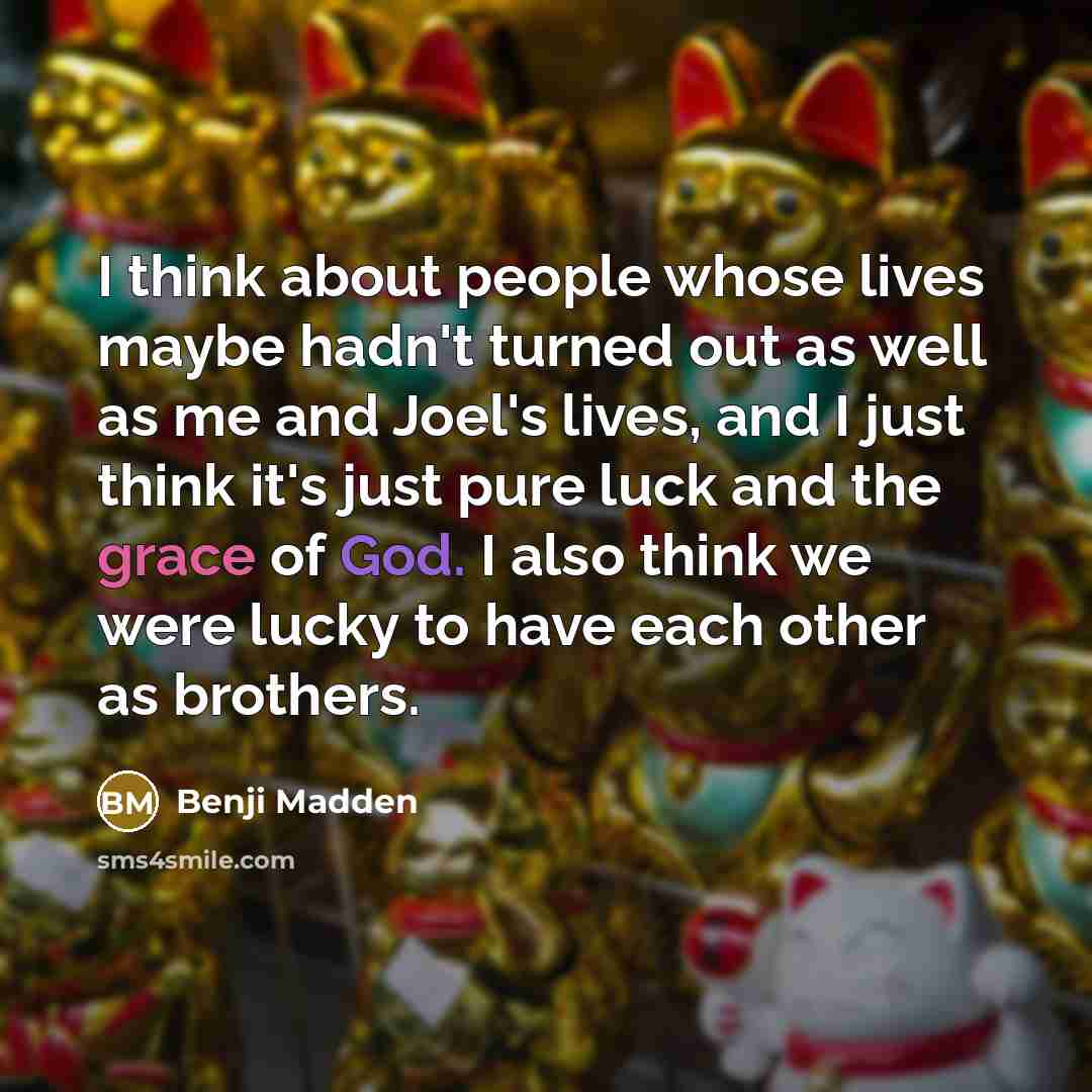 “I think about people whose lives maybe hadn't turned out as well as me and Joel's lives, and I just think it's just pure luck and the grace of God. I also think we were lucky to have each other as brothers.” quote by Benji Madden