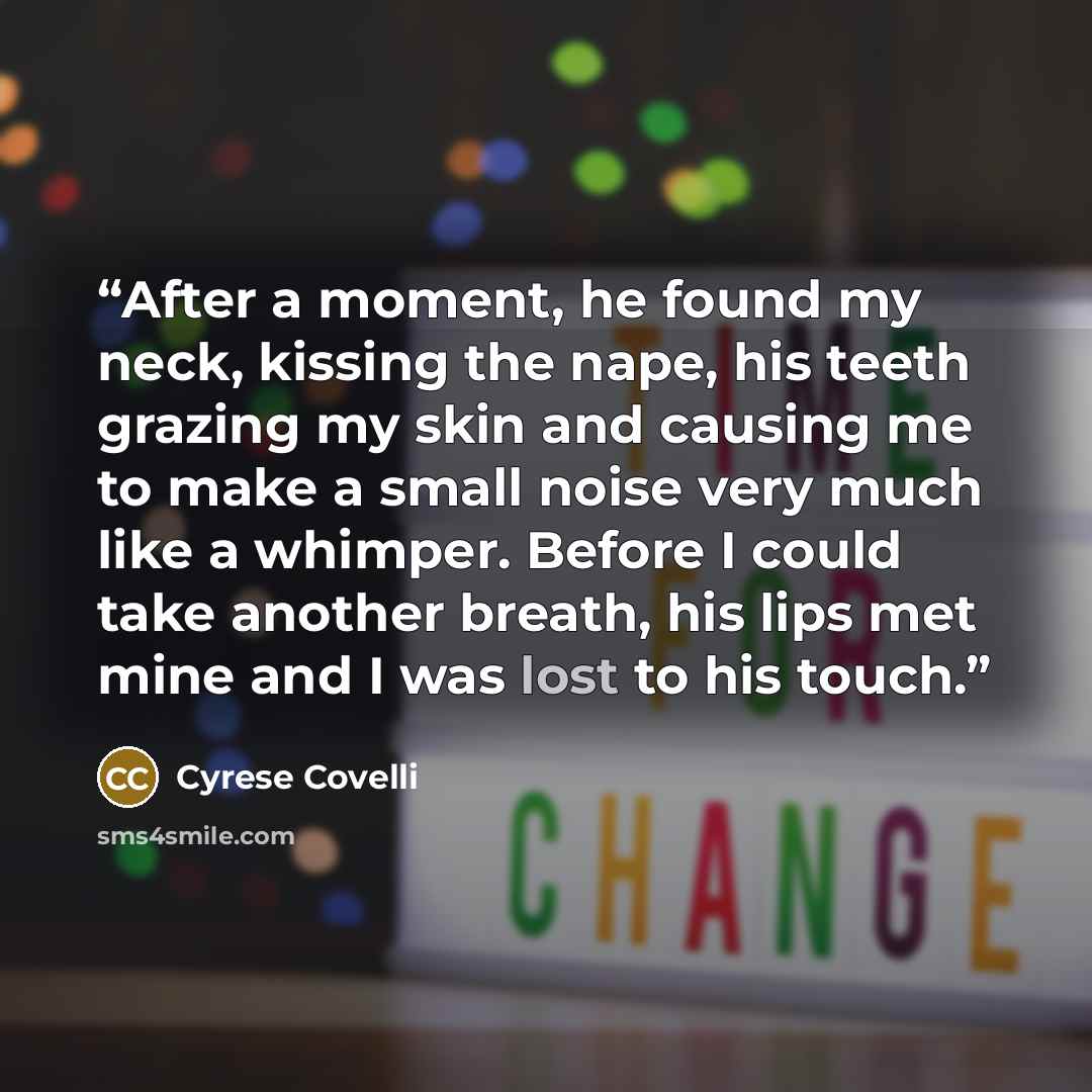 “After a moment, he found my neck, kissing the nape, his teeth grazing my skin and causing me to make a small noise very much like a whimper. Before I could take another breath, his lips met mine and I was lost to his touch.” quote by Cyrese Covelli