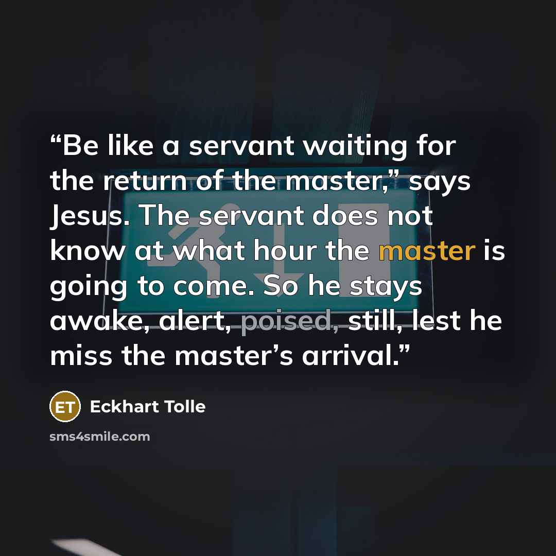 “Be like a servant waiting for the return of the master,” says Jesus. The servant does not know at what hour the master is going to come. So he stays awake, alert, poised, still, lest he miss the master’s arrival.” quote by Eckhart Tolle