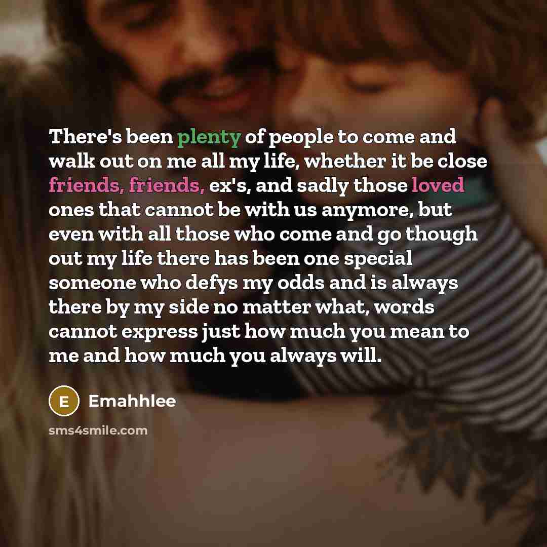 “There's been plenty of people to come and walk out on me all my life, whether it be close friends, friends, ex's, and sadly those loved ones that cannot be with us anymore, but even with all those who come and go though out my life there has been one special someone who defys my odds and is always…” quote by Emahhlee