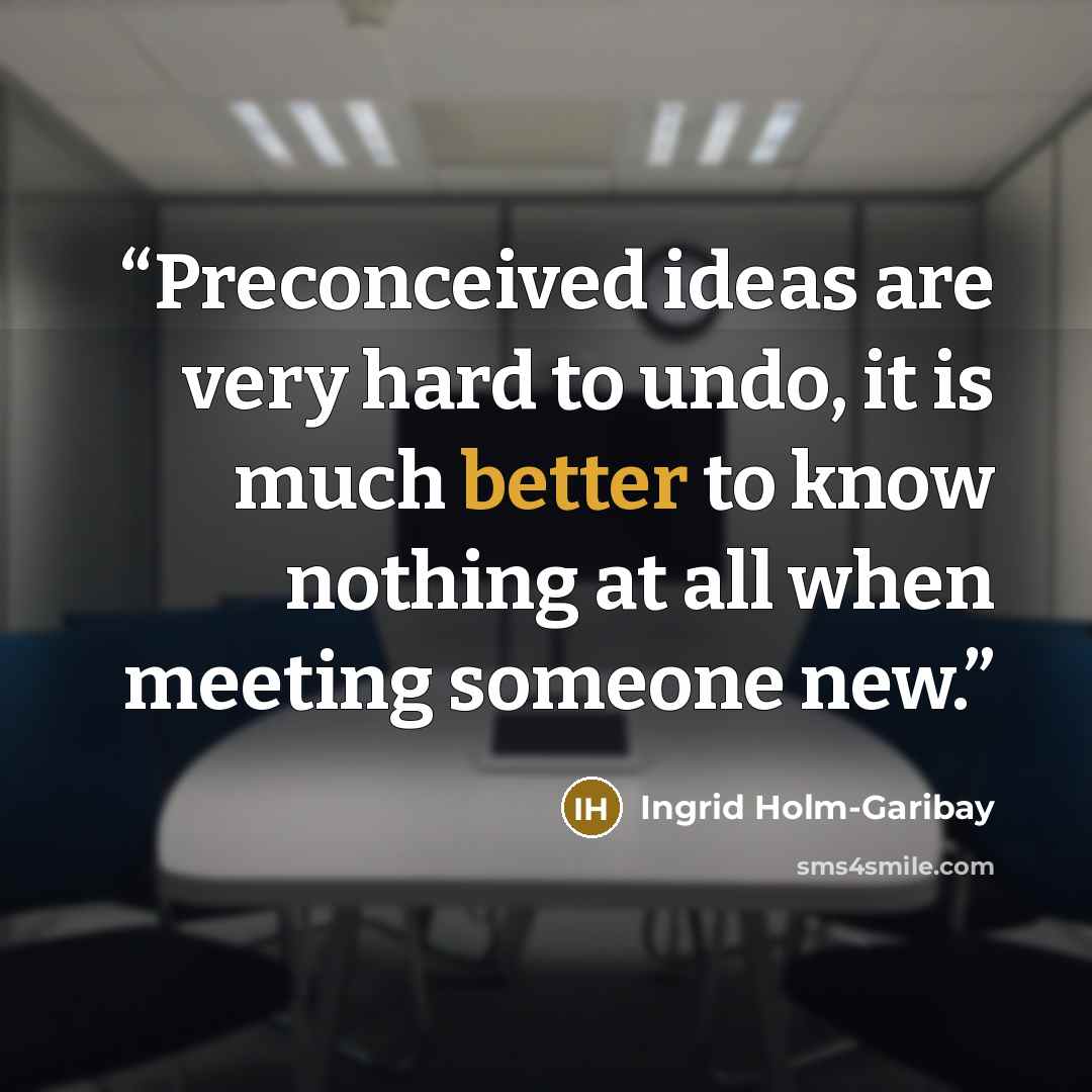 “Preconceived ideas are very hard to undo, it is much better to know nothing at all when meeting someone new.” quote by Ingrid Holm-Garibay
