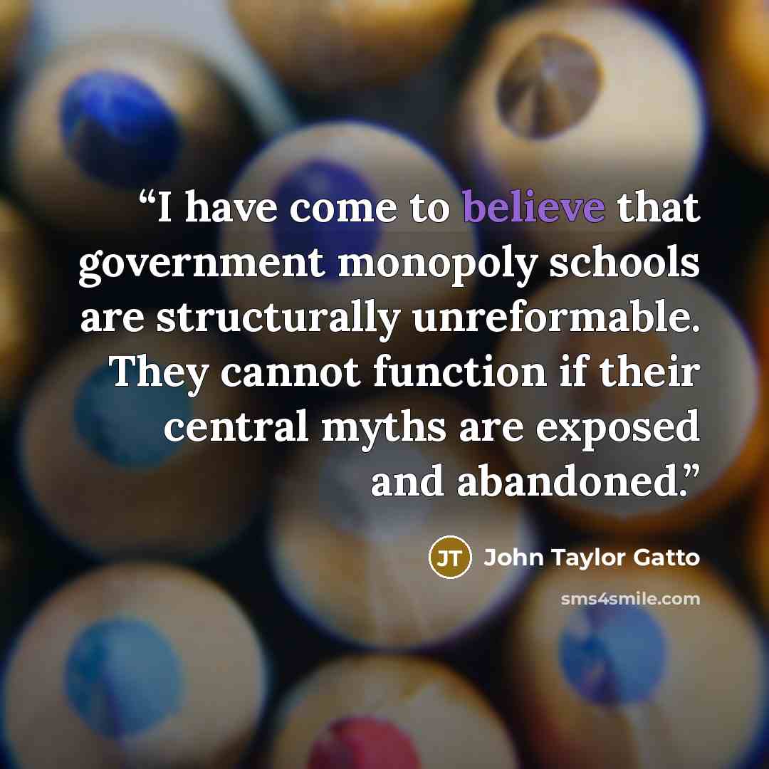 “I have come to believe that government monopoly schools are structurally unreformable. They cannot function if their central myths are exposed and abandoned.” quote by John Taylor Gatto
