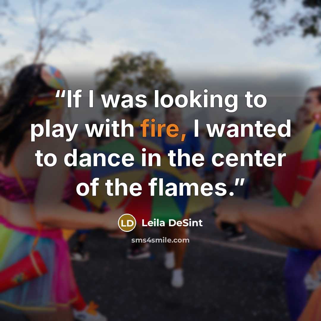 “If I was looking to play with fire, I wanted to dance in the center of the flames.” quote by Leila DeSint