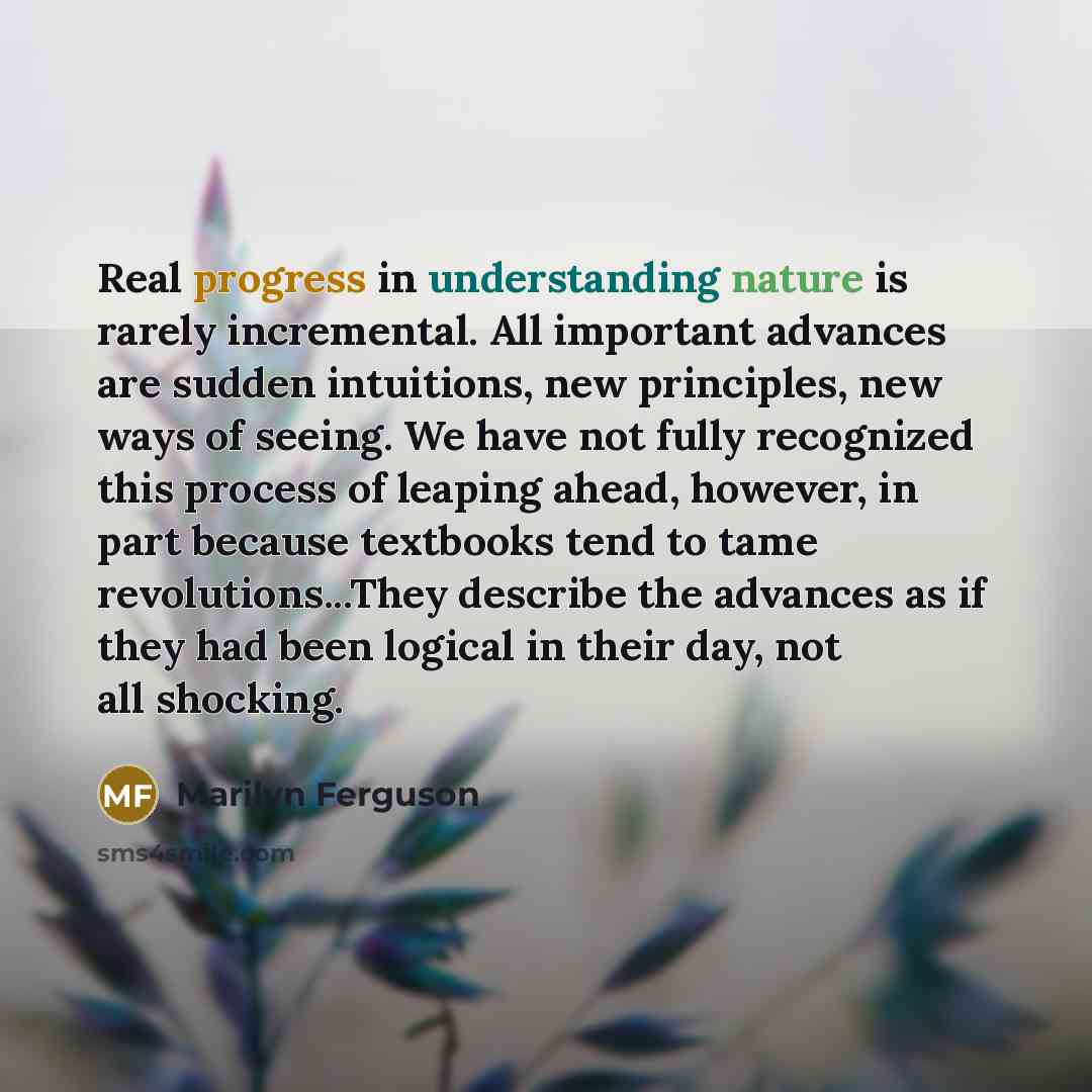 “Real progress in understanding nature is rarely incremental. All important advances are sudden intuitions, new principles, new ways of seeing. We have not fully recognized this process of leaping ahead, however, in part because textbooks tend to tame revolutions...They describe the advances as if…” quote by Marilyn Ferguson