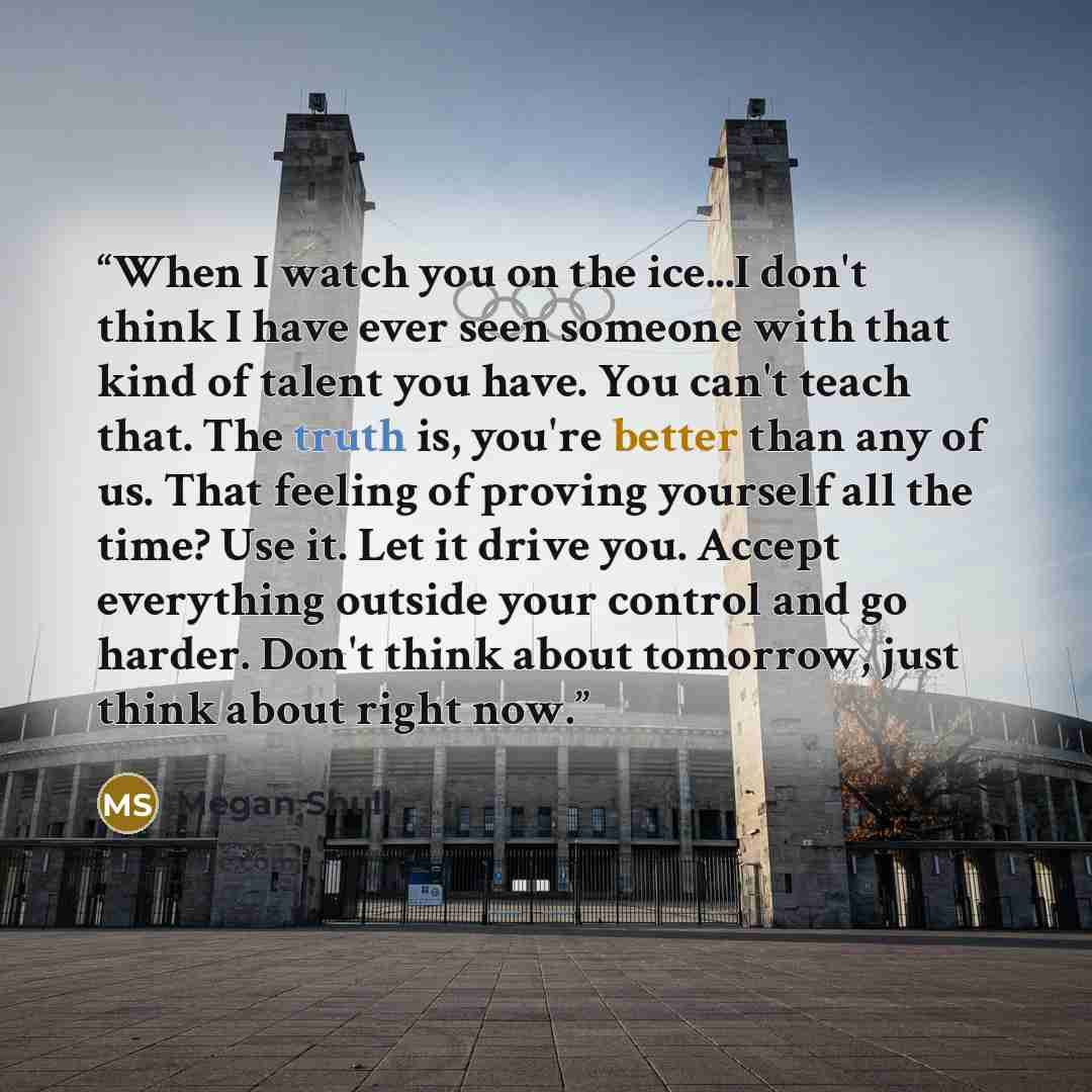 “When I watch you on the ice...I don't think I have ever seen someone with that kind of talent you have. You can't teach that. The truth is, you're better than any of us. That feeling of proving yourself all the time? Use it. Let it drive you. Accept everything outside your control and go harder…” quote by Megan Shull
