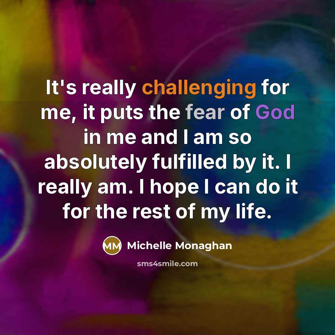 “It's really challenging for me, it puts the fear of God in me and I am so absolutely fulfilled by it. I really am. I hope I can do it for the rest of my life.” quote by Michelle Monaghan