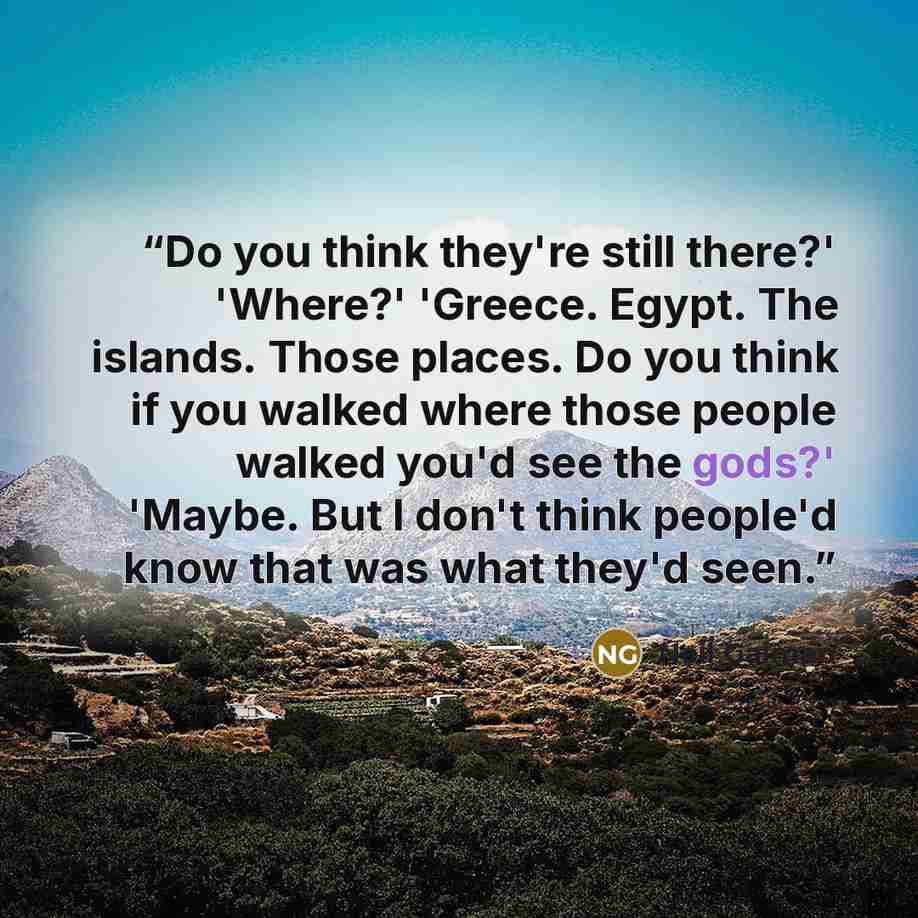 “Do you think they're still there?' 'Where?' 'Greece. Egypt. The islands. Those places. Do you think if you walked where those people walked you'd see the gods?' 'Maybe. But I don't think people'd know that was what they'd seen.” quote by Neil Gaiman