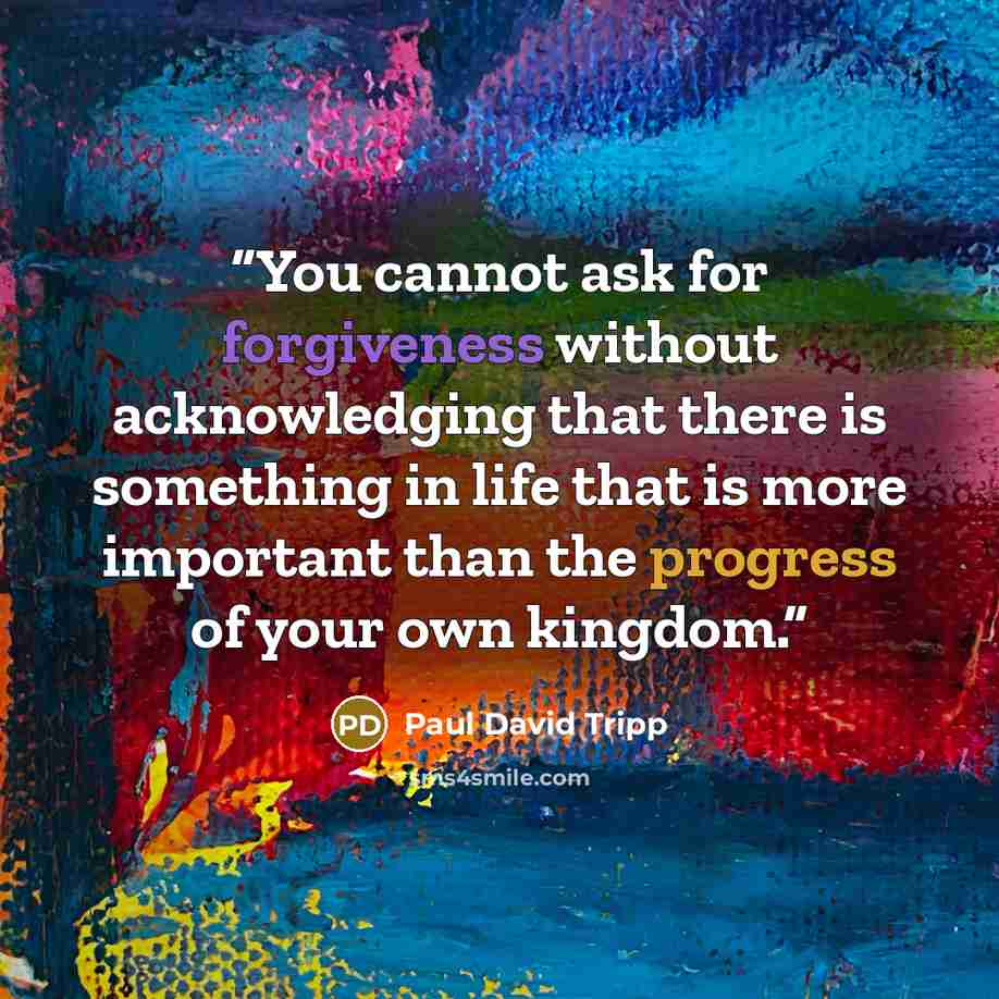 “You cannot ask for forgiveness without acknowledging that there is something in life that is more important than the progress of your own kingdom.” quote by Paul David Tripp