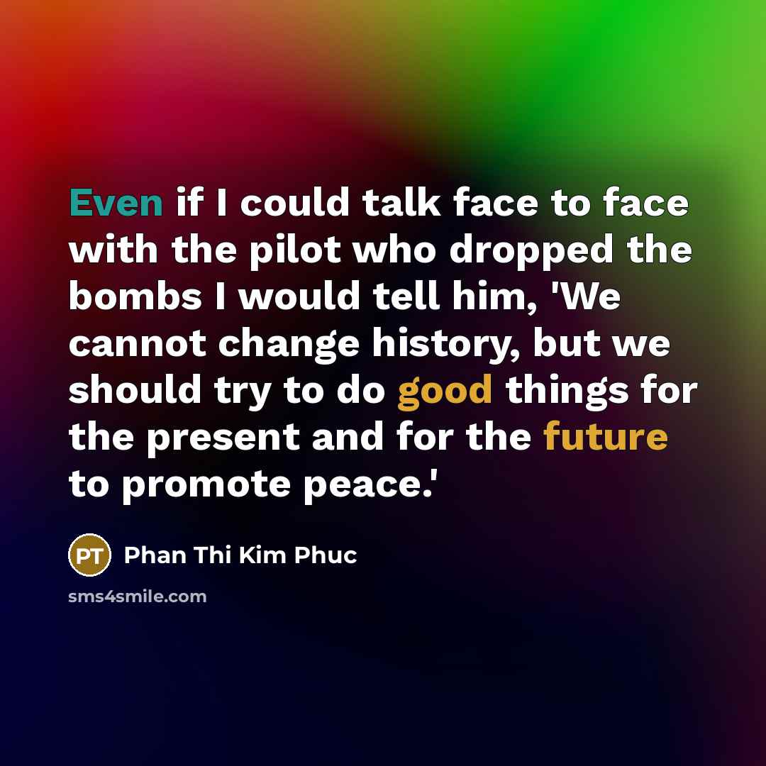 “Even if I could talk face to face with the pilot who dropped the bombs I would tell him, 'We cannot change history, but we should try to do good things for the present and for the future to promote peace.'” quote by Phan Thi Kim Phuc