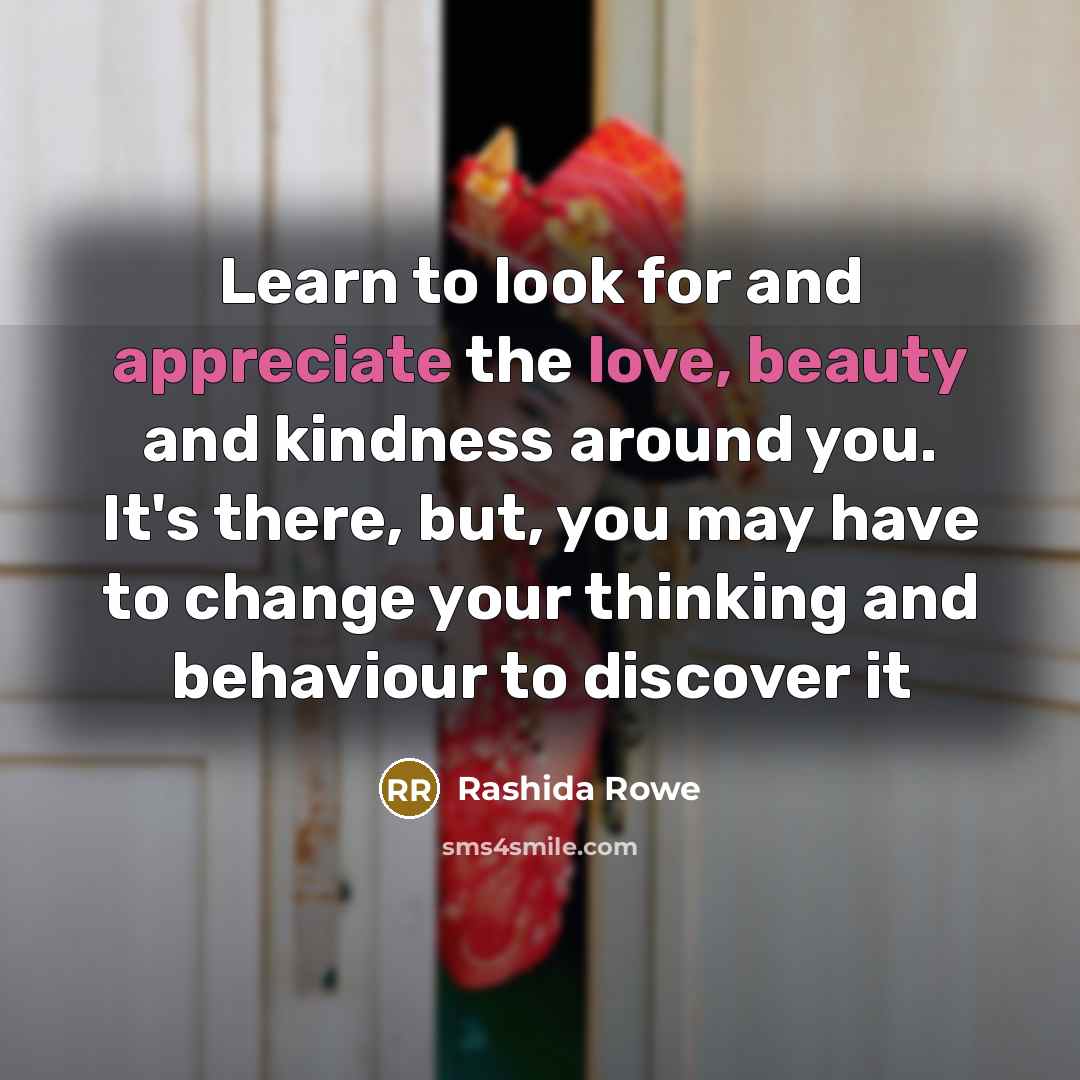 “Learn to look for and appreciate the love, beauty and kindness around you. It's there, but, you may have to change your thinking and behaviour to discover it” quote by Rashida Rowe