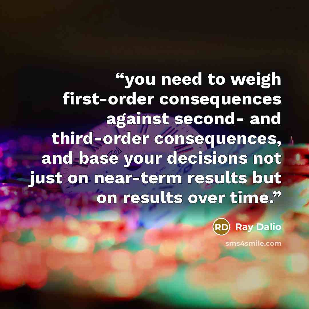 “you need to weigh first-order consequences against second- and third-order consequences, and base your decisions not just on near-term results but on results over time.” quote by Ray Dalio