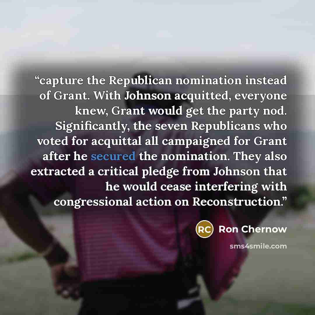 “capture the Republican nomination instead of Grant. With Johnson acquitted, everyone knew, Grant would get the party nod. Significantly, the seven Republicans who voted for acquittal all campaigned for Grant after he secured the nomination. They also extracted a critical pledge from Johnson that…” quote by Ron Chernow