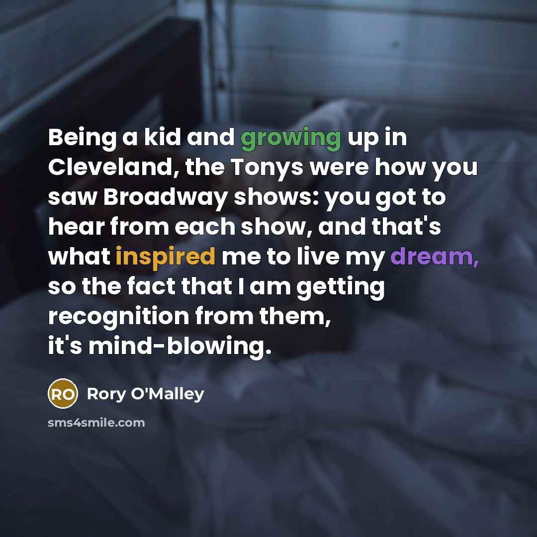 “Being a kid and growing up in Cleveland, the Tonys were how you saw Broadway shows: you got to hear from each show, and that's what inspired me to live my dream, so the fact that I am getting recognition from them, it's mind-blowing.” quote by Rory O'Malley