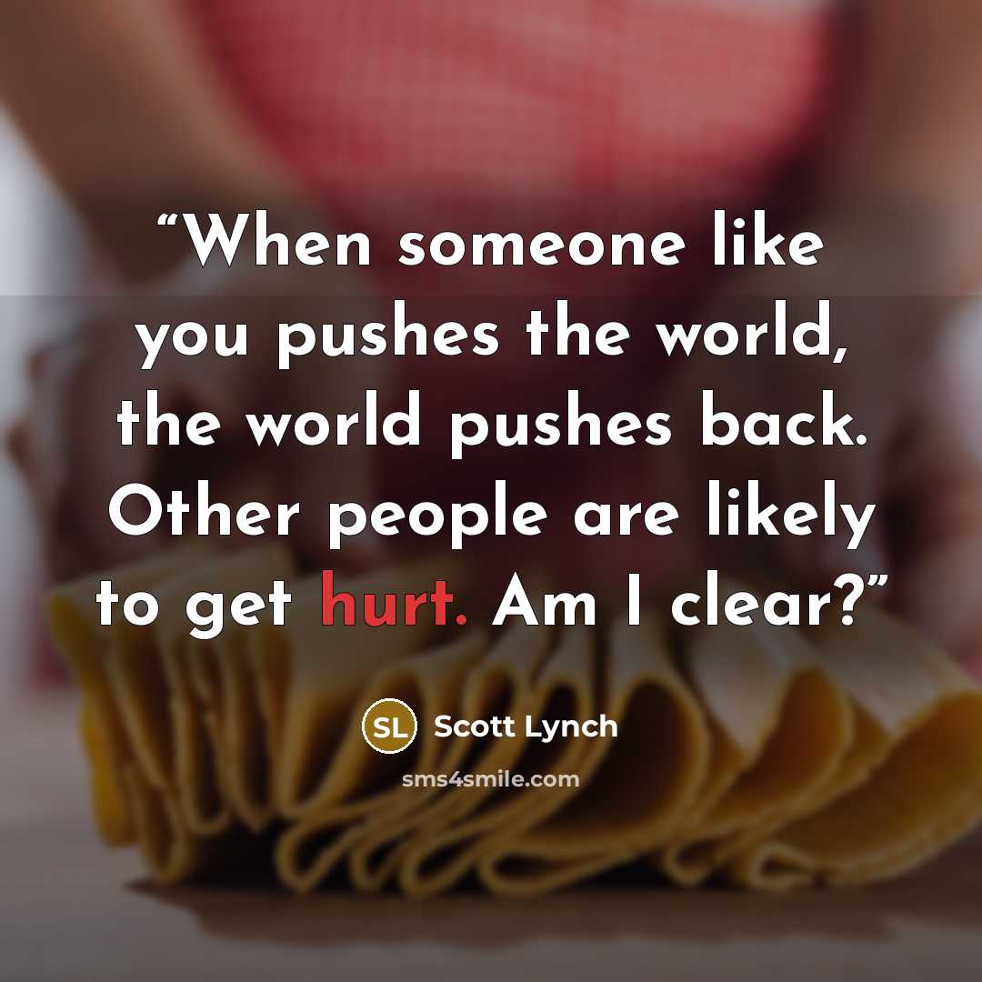 “When someone like you pushes the world, the world pushes back. Other people are likely to get hurt. Am I clear?” quote by Scott Lynch