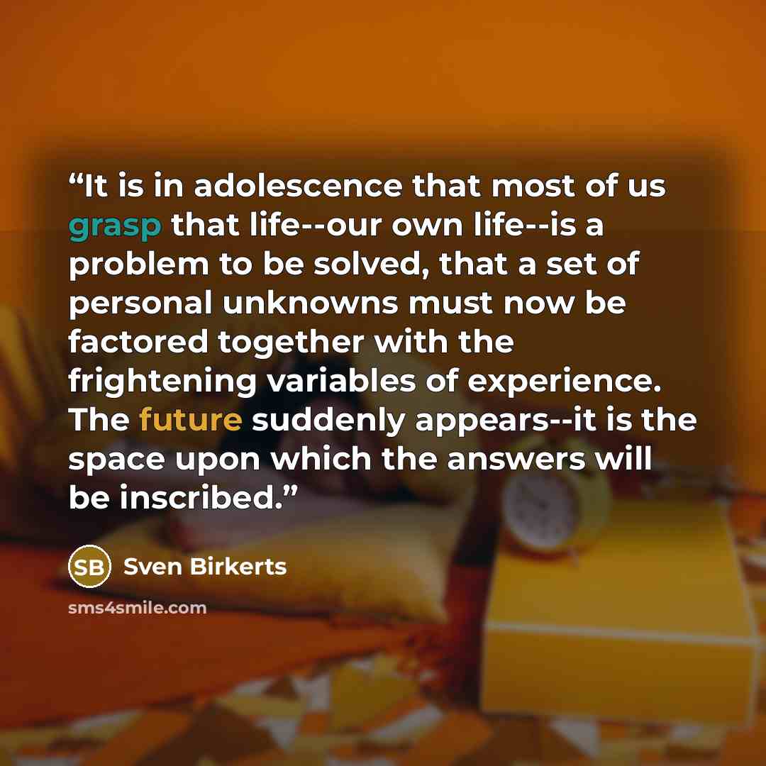 “It is in adolescence that most of us grasp that life--our own life--is a problem to be solved, that a set of personal unknowns must now be factored together with the frightening variables of experience. The future suddenly appears--it is the space upon which the answers will be inscribed.” quote by Sven Birkerts