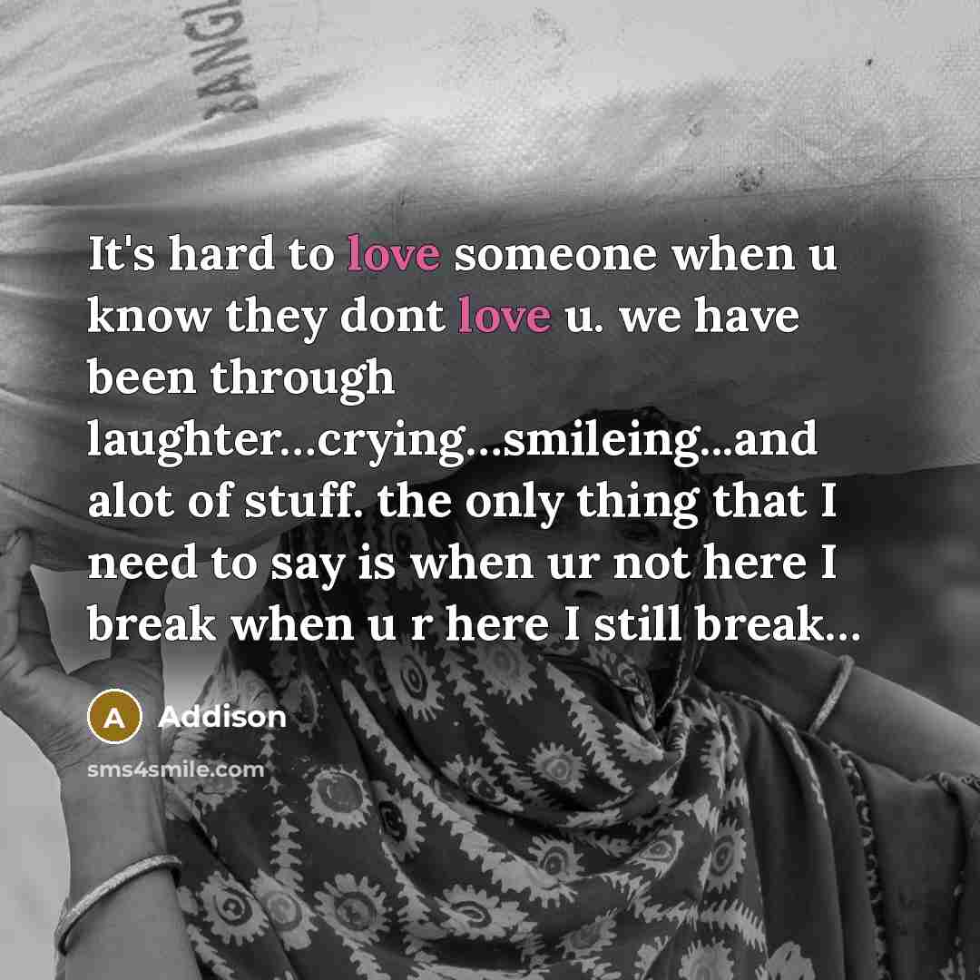 “It's hard to love someone when u know they dont love u. we have been through laughter…crying…smileing...and alot of stuff. the only thing that I need to say is when ur not here I break when u r here I still break…” quote by Addison