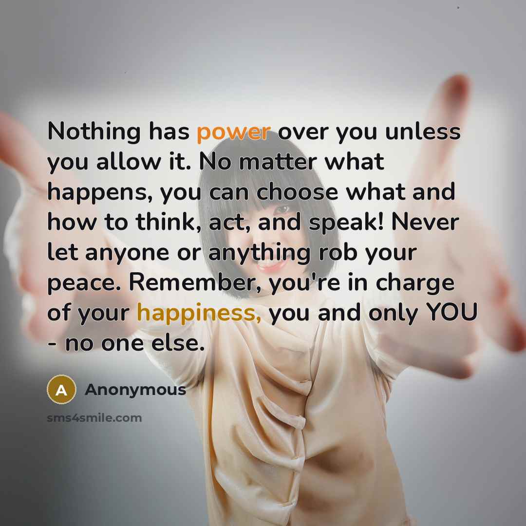 “Nothing has power over you unless you allow it. No matter what happens, you can choose what and how to think, act, and speak! Never let anyone or anything rob your peace. Remember, you're in charge of your happiness, you and only YOU - no one else.” quote by Anonymous