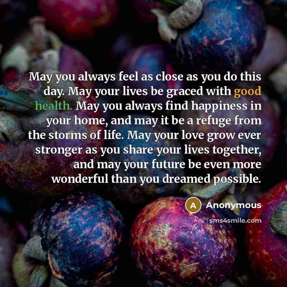“May you always feel as close as you do this day. May your lives be graced with good health. May you always find happiness in your home, and may it be a refuge from the storms of life. May your love grow ever stronger as you share your lives together, and may your future be even more wonderful than…” quote by Anonymous