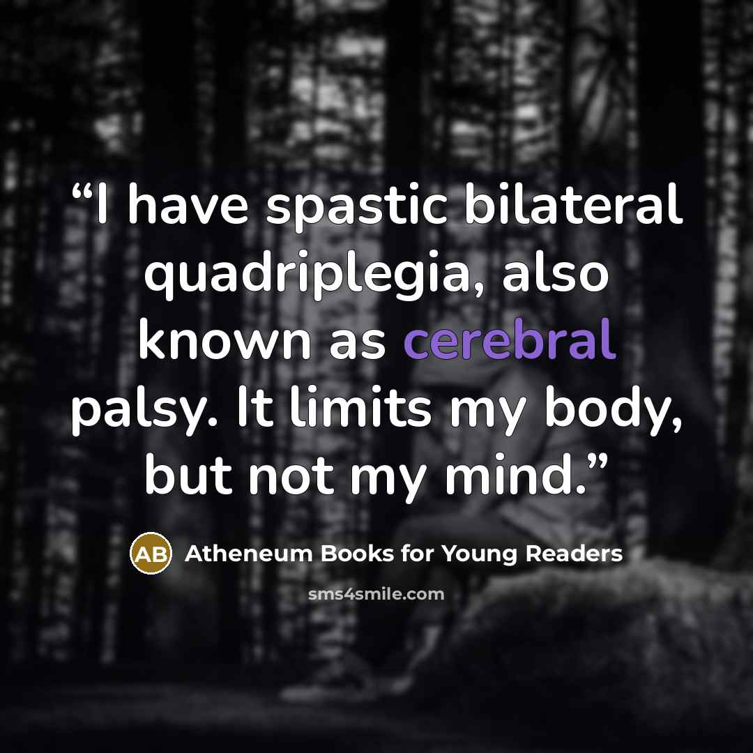 “I have spastic bilateral quadriplegia, also known as cerebral palsy. It limits my body, but not my mind.” quote by Atheneum Books for Young Readers